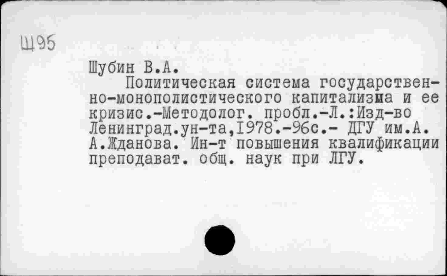 ﻿
Шубин В.А.
Политическая система государственно-монополистического капитализма и ее кризис.-Методолог, пробл.-Л.:Изд-во Ленинград.ун-та,1978.-96с.- ДГУ им.А. А.Жданова. Ин-т повышения квалификации преподават. общ. наук при ЛГУ.